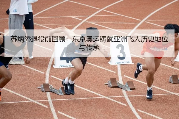 苏炳添退役前回顾：东京奥运铸就亚洲飞人历史地位与传承
