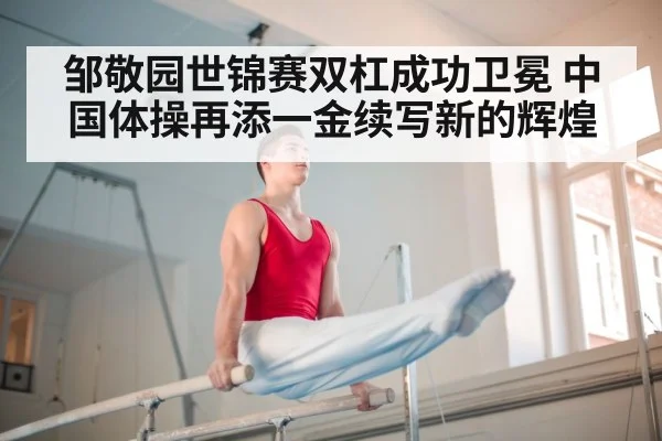邹敬园世锦赛双杠成功卫冕 中国体操再添一金续写新的辉煌