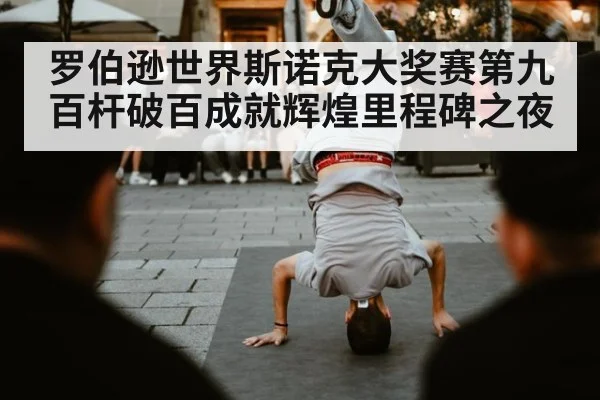 罗伯逊世界斯诺克大奖赛第九百杆破百成就辉煌里程碑之夜